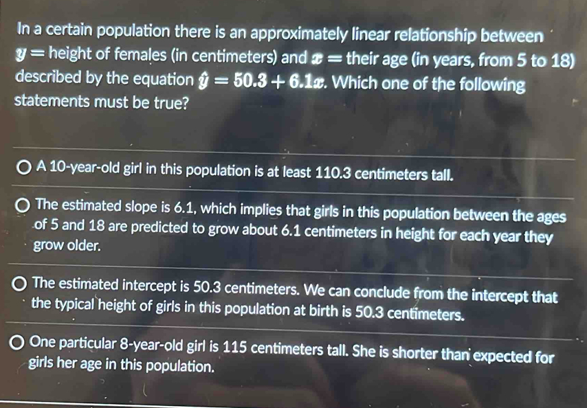 In a certain population there is an approximately linear relationship between
y= height of females (in centimeters) and x overline _  their age (in years, from 5 to 18)
described by the equation hat y=50.3+6.1x. Which one of the following
statements must be true?
A 10-year-old girl in this population is at least 110.3 centimeters tall.
The estimated slope is 6.1, which implies that girls in this population between the ages
of 5 and 18 are predicted to grow about 6.1 centimeters in height for each year they
grow older.
The estimated intercept is 50.3 centimeters. We can conclude from the intercept that
the typical height of girls in this population at birth is 50.3 centimeters.
One particular 8-year-old girl is 115 centimeters tall. She is shorter than expected for
girls her age in this population.