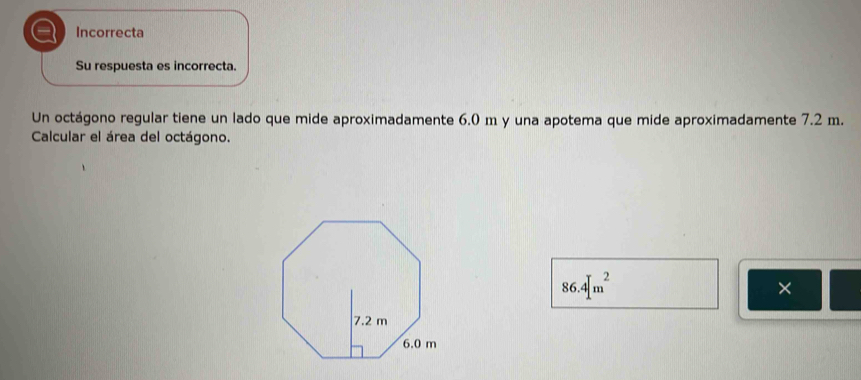 a Incorrecta
Su respuesta es incorrecta.
Un octágono regular tiene un lado que mide aproximadamente 6.0 m y una apotema que mide aproximadamente 7.2 m.
Calcular el área del octágono.
86.4[m^2
×