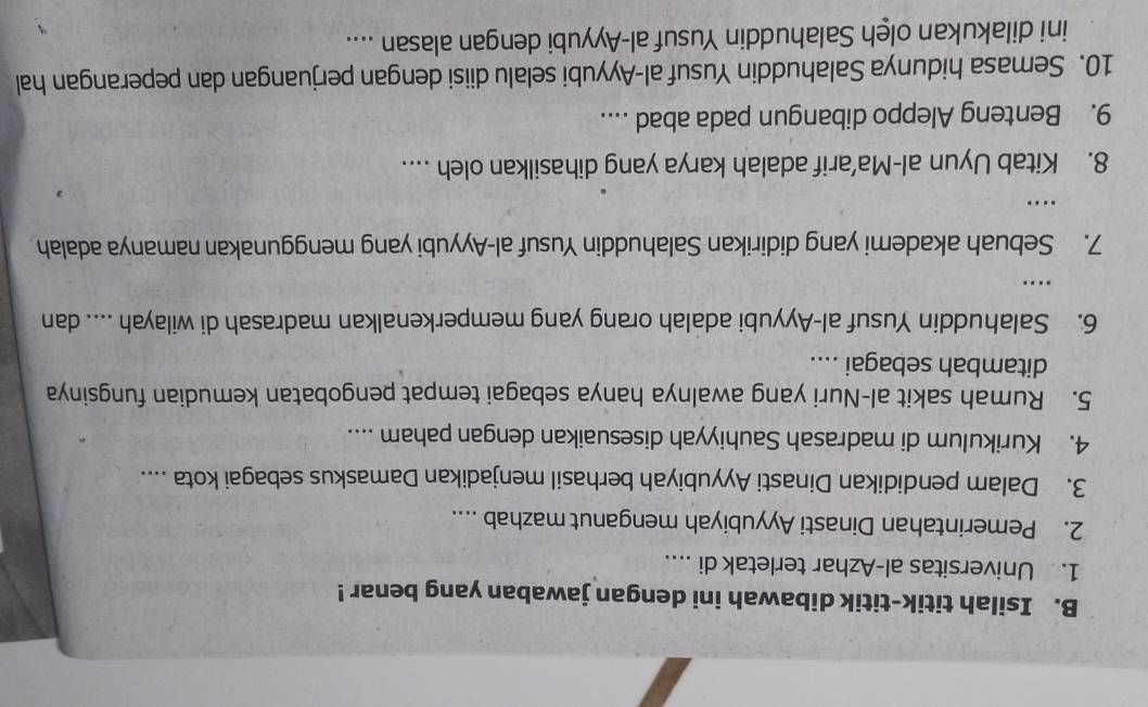 Isilah titik-titik dibawah ini dengan jawaban yang benar ! 
1. Universitas al-Azhar terletak di .... 
2. Pemerintahan Dinasti Ayyubiyah menganut mazhab .... 
3. Dalam pendidikan Dinasti Ayyubiyah berhasil menjadikan Damaskus sebagai kota .... 
4. Kurikulum di madrasah Sauhiyyah disesuaikan dengan paham .... 
5. Rumah sakit al-Nuri yang awalnya hanya sebagai tempat pengobatan kemudian fungsinya 
ditambah sebagai .... 
6. Salahuddin Yusuf al-Ayyubi adalah orang yang memperkenalkan madrasah di wilayah .... dan 
… 
7. Sebuah akademi yang didirikan Salahuddin Yusuf al-Ayyubi yang menggunakan namanya adalah 
. 
8. Kitab Uyun al-Ma’arif adalah karya yang dihasilkan oleh .... 
9. Benteng Aleppo dibangun pada abad .... 
10. Semasa hidunya Salahuddin Yusuf al-Ayyubi selalu diisi dengan perjuangan dan peperangan hal 
ini dilakukan olęh Salahuddin Yusuf al-Ayyubi dengan alasan ....