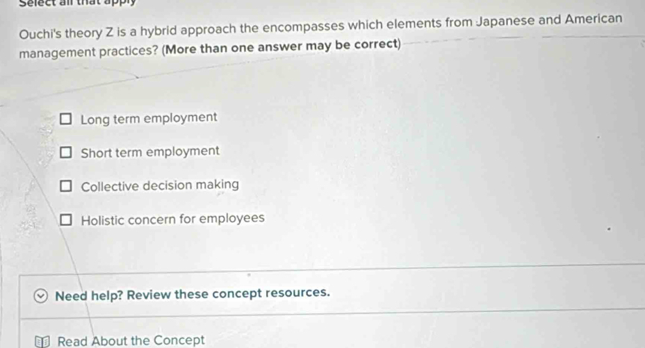 Select all that ap
Ouchi's theory Z is a hybrid approach the encompasses which elements from Japanese and American
management practices? (More than one answer may be correct)
Long term employment
Short term employment
Collective decision making
Holistic concern for employees
Need help? Review these concept resources.
Read About the Concept