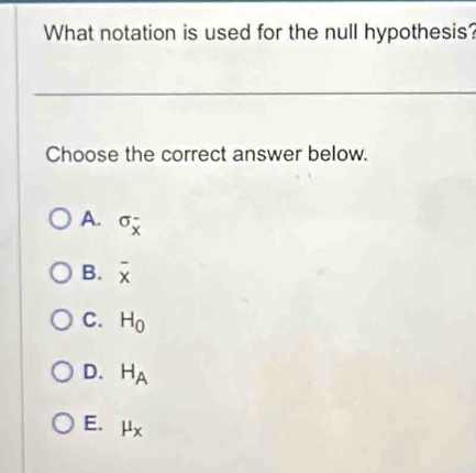 What notation is used for the null hypothesis?
Choose the correct answer below.
A. sigma _x^(-
B. overline x)
C. H_0
D. H_A
E. mu _x