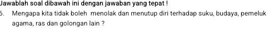 Jawablah soal dibawah ini dengan jawaban yang tepat ! 
5. Mengapa kita tidak boleh menolak dan menutup diri terhadap suku, budaya, pemeluk 
agama, ras dan golongan lain ?