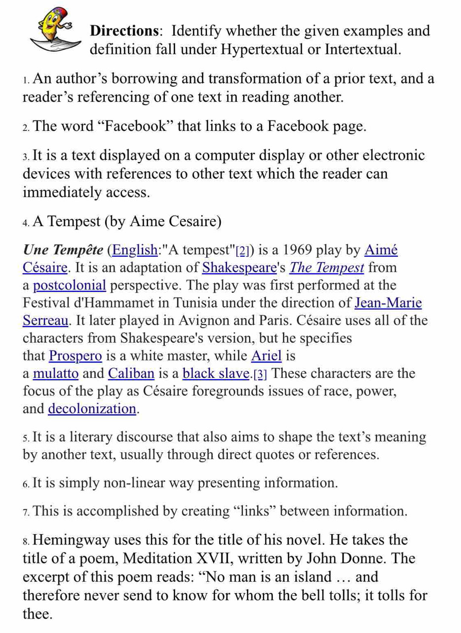 Directions: Identify whether the given examples and 
definition fall under Hypertextual or Intertextual. 
1. An author’s borrowing and transformation of a prior text, and a 
reader’s referencing of one text in reading another. 
2. The word “Facebook” that links to a Facebook page. 
3.It is a text displayed on a computer display or other electronic 
devices with references to other text which the reader can 
immediately access. 
4. A Tempest (by Aime Cesaire) 
Une Tempête (English:"A tempest''[2]) is a 1969 play by Aimé 
Césaire. It is an adaptation of Shakespeare's The Tempest from 
a postcolonial perspective. The play was first performed at the 
Festival d'Hammamet in Tunisia under the direction of Jean-Marie 
Serreau. It later played in Avignon and Paris. Césaire uses all of the 
characters from Shakespeare's version, but he specifies 
that Prospero is a white master, while Ariel is 
a mulatto and Caliban is a black slave.[3] These characters are the 
focus of the play as Césaire foregrounds issues of race, power, 
and decolonization. 
s. It is a literary discourse that also aims to shape the text’s meaning 
by another text, usually through direct quotes or references. 
6. It is simply non-linear way presenting information. 
7. This is accomplished by creating “links” between information. 
s. Hemingway uses this for the title of his novel. He takes the 
title of a poem, Meditation XVII, written by John Donne. The 
excerpt of this poem reads: “No man is an island … and 
therefore never send to know for whom the bell tolls; it tolls for 
thee.