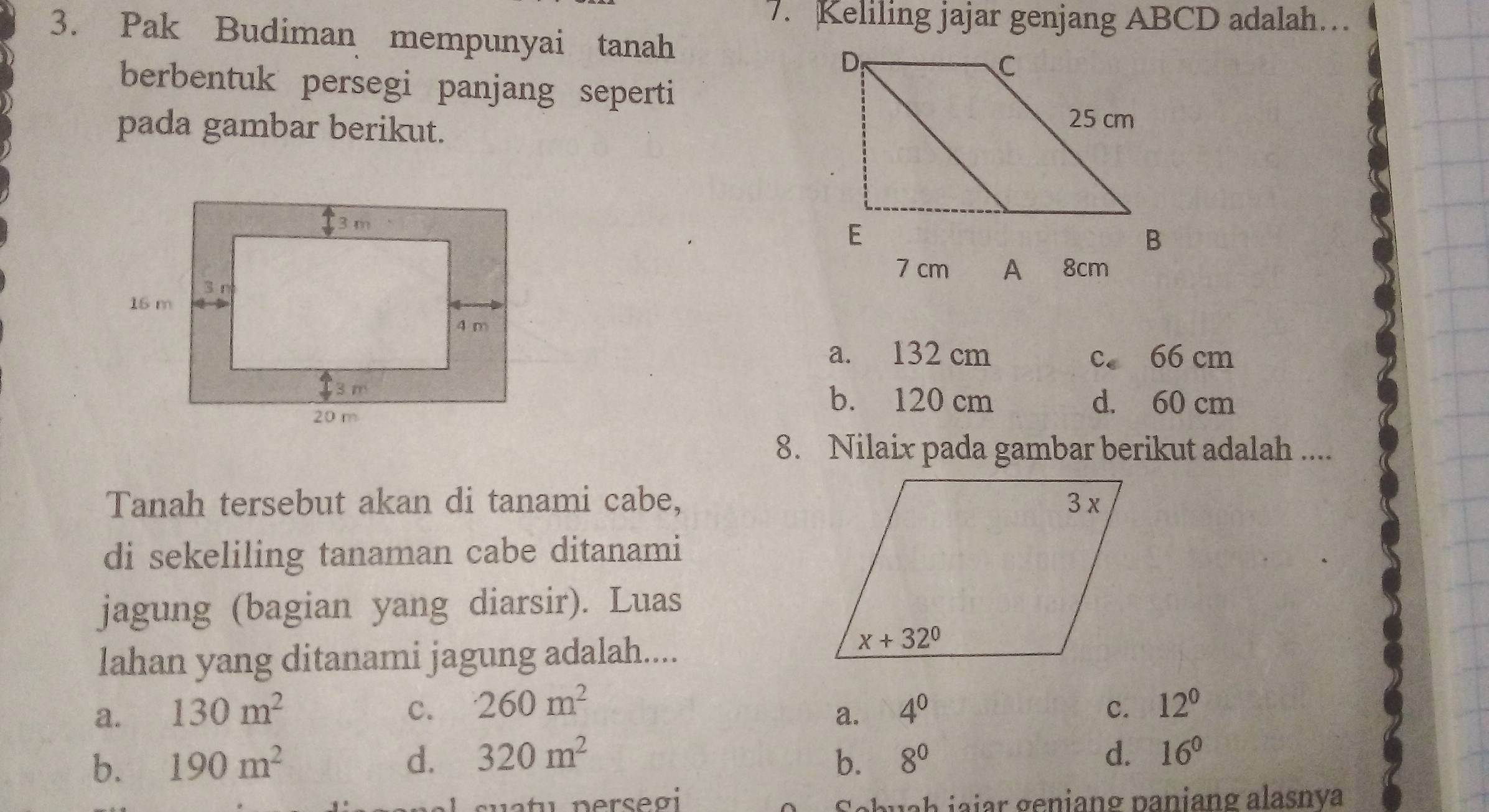 Keliling jajar genjang ABCD adalah…
3. Pak Budiman mempunyai tanah
berbentuk persegi panjang seperti
pada gambar berikut.
7 cm A 8cm
a. 132 cm c. 66 cm
b. 120 cm d. 60 cm
8. Nilaix pada gambar berikut adalah ....
Tanah tersebut akan di tanami cabe,
di sekeliling tanaman cabe ditanami
jagung (bagian yang diarsir). Luas
lahan yang ditanami jagung adalah....
a. 130m^2 c. 260m^2 4^0 c. 12^0
a.
b. 190m^2 d. 320m^2 b. 8^0
d. 16^0
əbuah jajar geniang paniang alasnya