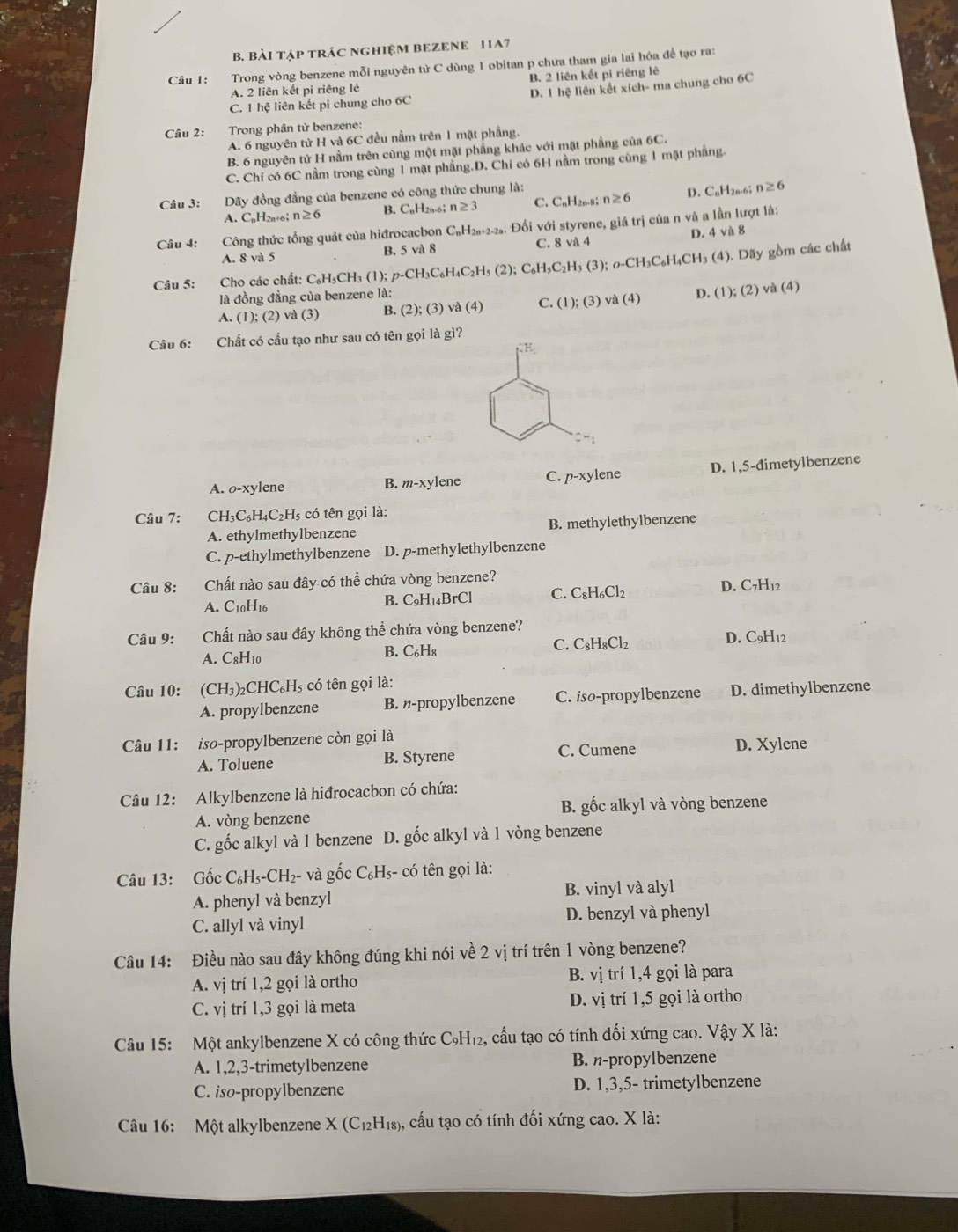 Bài tập trác nghiệm BEZEnE 11A7
Câu I:  Trong vòng benzene mỗi nguyên tử C dùng 1 obitan p chưa tham gia lai hóa để tạo ra:
A. 2 liên kết pi riêng lẻ B. 2 liên kết pi riêng lê
C. 1 hệ liên kết pi chung cho 6C D. 1 hệ liên kết xích- ma chung cho 6C
Câu 2:  Trong phân từ benzene:
A. 6 nguyên tử H và 6C đều nằm trên 1 mặt phẳng.
B. 6 nguyên tử H nằm trên cùng một mặt phẳng khác với mặt phầng của 6C.
C. Chỉ có 6C nằm trong cùng 1 mặt phẳng.D. Chỉ có 6H nằm trong cùng 1 mặt phẳng.
Câu 3:    Dãy đồng đẳng của benzene có công thức chung là:
A. CnH2n+6; n≥ 6 B. CaH2n-6； n≥ 3 C. CnH2n-8； n≥ 6 D. CnH2n-6; n≥ 6
Câu 4:  Công thức tổng quát của hiđrocacbon C₆H₂₈+2-2₃. Đối với styrene, giá trị của n và a lần lượt là:
A. 8 và 5 B. 5 và 8 C. 8 và 4 D. 4 và 8
Câu 5:  Cho các chất: C₆H₃CH₃ (1); / p-CH_3C_6H_4C_2H_5(2);C_6H_5C_2H_3(3); 0-CH₃C₆H₄CH₃ (4). Dãy gồm các chất
là đồng đẳng của benzene là: D. (1);(2) ) và (4)
A. (1);(2)va(3) B. (2); (3) và (4) C. (1);(3) va(4)
Câu 6: Chất có cấu tạo như sau có tên gọi là gì?
A. o-xylene B. m-xylene C. p-xy lene D. 1,5-đimetylbenzene
Câu 7: CH₃C₆H₄C₂H₅ có tên gọi là:
A. ethylmethylbenzene B. methylethylbenzene
C. p-ethylmethylbenzene D. p-methylethylbenzene
Câu 8: Chất nào sau đây có thể chứa vòng benzene?
A. C_10H_16 D. C7H12
B. C_9H_14Br Cl C. C_8H_6Cl_2
Câu 9: Chất nào sau đây không thể chứa vòng benzene?
A. C_8H_10
B. C_6H_8 C. C_8H_8Cl_2 D. C9H12
Câu 10: (CH_3) 2CHC₆Hs có tên gọi là:
A. propylbenzene B. n-propylbenzene C. iso-propylbenzene D. đimethylbenzene
Câu 11: iso-propylbenzene còn gọi là
A. Toluene B. Styrene C. Cumene D. Xylene
Câu 12: Alkylbenzene là hiđrocacbon có chứa:
A. vòng benzene B. gốc alkyl và vòng benzene
C. gốc alkyl và 1 benzene D. gốc alkyl và 1 vòng benzene
Câu 13: Gốc C_6H_5-CH_2- và gốc C₆H₃- có tên gọi là:
A. phenyl và benzyl B. vinyl và alyl
C. allyl và vinyl D. benzyl và phenyl
Câu 14: Điều nào sau đây không đúng khi nói về 2 vị trí trên 1 vòng benzene?
A. vị trí 1,2 gọi là ortho B. vị trí 1,4 gọi là para
C. vị trí 1,3 gọi là meta D. vị trí 1,5 gọi là ortho
Câu 15: Một ankylbenzene X có công thức C_9H_12 , cấu tạo có tính đối xứng cao. Vậy X là:
A. 1,2,3-trimetylbenzene B. n-propylbenzene
C. iso-propylbenzene D. 1,3,5- trimetylbenzene
Câu 16: Một alkylbenzene X(C_12H_18) 1, cấu tạo có tính đối xứng cao. X là: