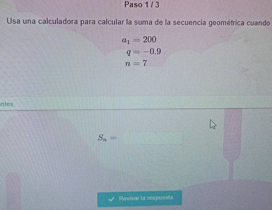 Paso 1 / 3 
Usa una calculadora para calcular la suma de la secuencia geométrica cuando.
a_1=200
q=-0.9
n=7
ntes
S_n=
Revisar la respuesta