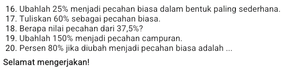 Ubahlah 25% menjadi pecahan biasa dalam bentuk paling sederhana. 
17. Tuliskan 60% sebagai pecahan biasa. 
18. Berapa nilai pecahan dari 37,5%? 
19. Ubahlah 150% menjadi pecahan campuran. 
20. Per sen 80% jika diubah menjadi pecahan biasa adalah ... 
Selamat mengerjakan!