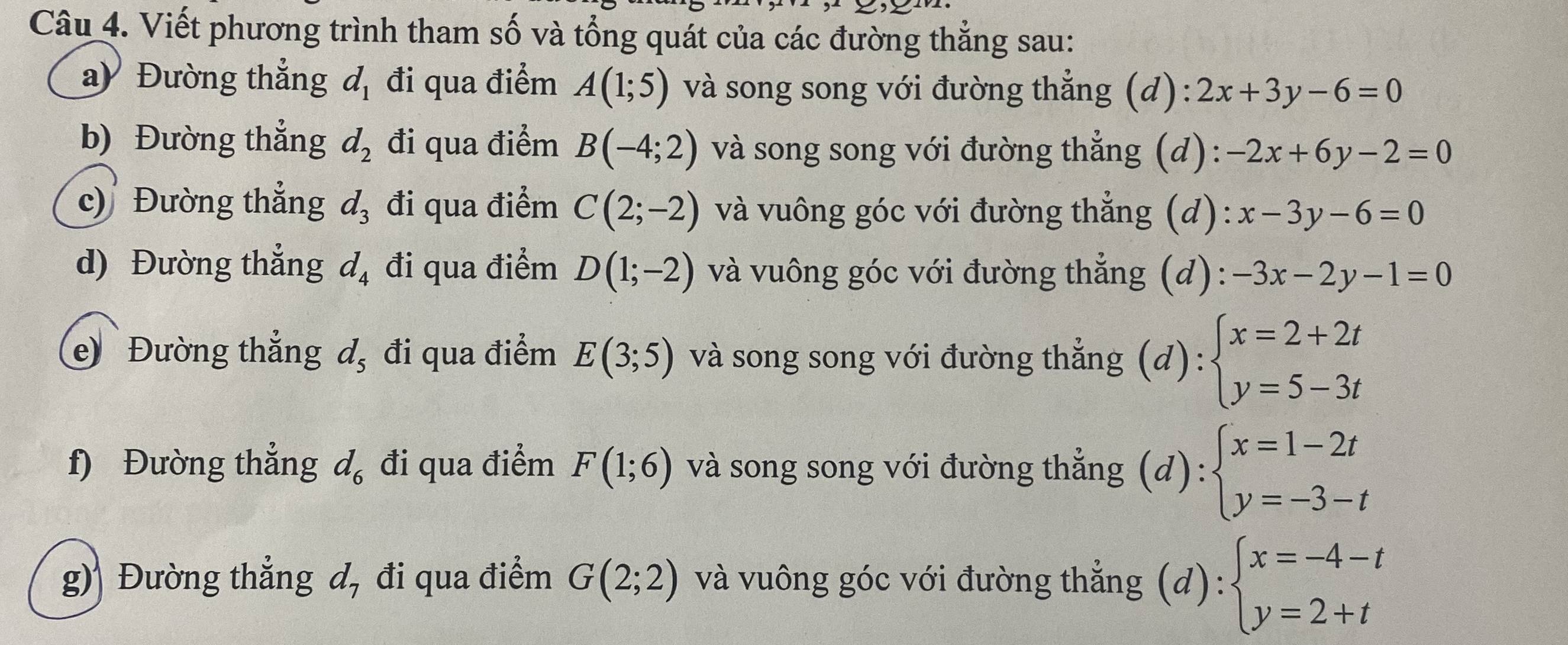 Viết phương trình tham số và tổng quát của các đường thẳng sau: 
ay Đường thắng d_1 đi qua điểm A(1;5) và song song với đường thẳng (d): 2x+3y-6=0
b) Đường thẳng d_2 đi qua điểm B(-4;2) và song song với đường thẳng (d): -2x+6y-2=0
c)Đường thẳng d_3 đi qua điểm C(2;-2) và vuông góc với đường thắng (d): x-3y-6=0
d) Đường thẳng d_4 đi qua điểm D(1;-2) và vuông góc với đường thẳng (d): -3x-2y-1=0
e Đường thắng d_5 đi qua điểm E(3;5) và song song với đường thẳng (d) beginarrayl x=2+2t y=5-3tendarray.
f) Đường thẳng d_6 đi qua điểm F(1;6) và song song với đường thẳng ;(d) beginarrayl x=1-2t y=-3-tendarray.
g) Đường thẳng đ, đi qua điểm G(2;2) và vuông góc với đường thẳng (d):beginarrayl x=-4-t y=2+tendarray.