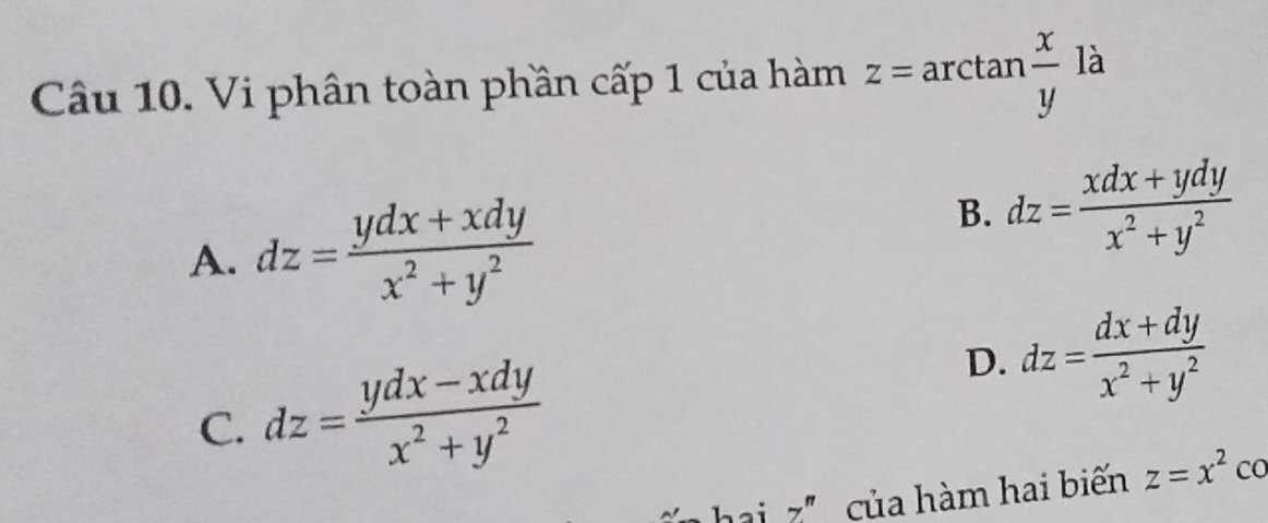 Vi phân toàn phần cấp 1 của hàm z=arctan  x/y la
A. dz= (ydx+xdy)/x^2+y^2 
B. dz= (xdx+ydy)/x^2+y^2 
C. dz= (ydx-xdy)/x^2+y^2 
D. dz= (dx+dy)/x^2+y^2 
ai z' của hàm hai biến z=x^2 CO