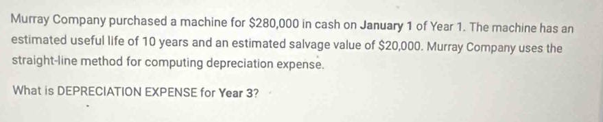 Murray Company purchased a machine for $280,000 in cash on January 1 of Year 1. The machine has an 
estimated useful life of 10 years and an estimated salvage value of $20,000. Murray Company uses the 
straight-line method for computing depreciation expense. 
What is DEPRECIATION EXPENSE for Year 3?