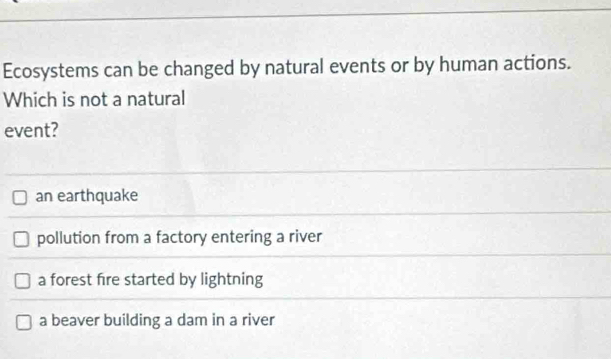 Ecosystems can be changed by natural events or by human actions.
Which is not a natural
event?
an earthquake
pollution from a factory entering a river
a forest fire started by lightning
a beaver building a dam in a river