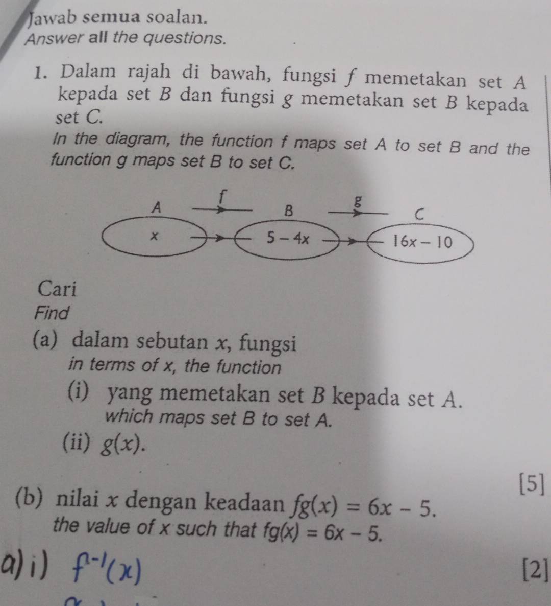 Jawab semua soalan.
Answer all the questions.
1. Dalam rajah di bawah, fungsi f memetakan set A
kepada set B dan fungsi g memetakan set B kepada
set C.
In the diagram, the function f maps set A to set B and the
function g maps set B to set C.
Cari
Find
(a) dalam sebutan x, fungsi
in terms of x, the function
(i) yang memetakan set B kepada set A.
which maps set B to set A.
(ii) g(x).
[5]
(b) nilai x dengan keadaan fg(x)=6x-5.
the value of x such that fg(x)=6x-5.
[2]