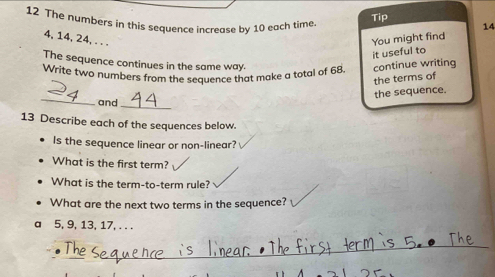 The numbers in this sequence increase by 10 each time 
Tip
14
4, 14, 24, . . . You might find 
it useful to 
The sequence continues in the same way. 
Write two numbers from the seauence that make a total of 68 continue writing 
the terms of 
_ 
the sequence. 
_ 
and 
13 Describe each of the sequences below. 
Is the sequence linear or non-linear? 
What is the first term? 
What is the term-to-term rule? 
What are the next two terms in the sequence? 
a 5, 9, 13, 17, . . . 
_