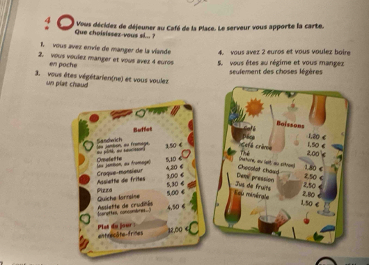 4 . * Vous décidez de déjeuner au Café de la Place. Le serveur vous apporte la carte. 
★ Que choisissez-vous si... ? 
1. vous avez envie de manger de la viande 4. vous avez 2 euros et vous voulez boire 
2. vous voulez manger et vous avez 4 euros 5. vous êtes au régime et vous mangez 
en poche 
seulement des choses légères 
3. vous êtes végétarien(ne) et vous voulez 
un plat chaud 
a a 
Boissons 
Buffet Gofé 
Déca 1,20 €
Sandwich (au jambon, au fromège. 
au pâté, au saucisson) 3,50 6 Café crème
1,50 €
a Thể 2,00 C 
(au jambon, su fromage) Omelette 5,10 € (nature, ou lait au sitron) 1,80
C Chocolat chaud 2,50
Assiette de frêtes Croque-monsieur 4,20 3,00 € Demi pression C 
Pizza 5,30 € Jus de fruits 2,50
2,80
5,00 6 au minérale 1,50 €
Quiche lorraine (carottes, concombres..) Assiette de crudités
4,50 6 
Plat du jour : 
entrecôte-frites 12,00 4