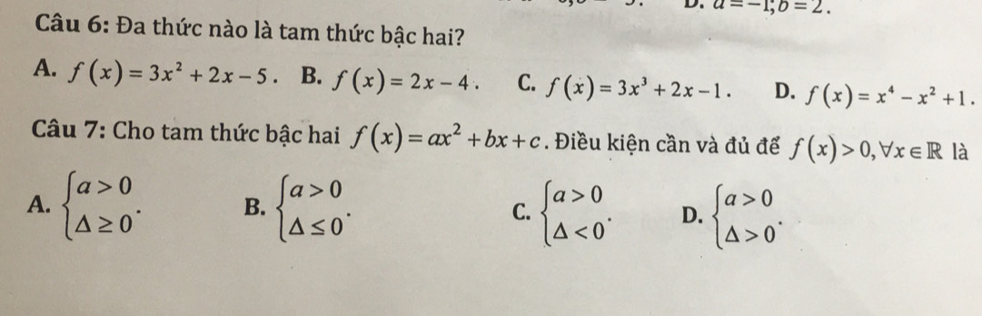 a=-1; b=2. 
Câu 6: Đa thức nào là tam thức bậc hai?
A. f(x)=3x^2+2x-5 B. f(x)=2x-4. C. f(x)=3x^3+2x-1. D. f(x)=x^4-x^2+1. 
Câu 7: Cho tam thức bậc hai f(x)=ax^2+bx+c. Điều kiện cần và đủ để f(x)>0, forall x∈ R là
A. beginarrayl a>0 △ ≥ 0endarray.. beginarrayl a>0 △ ≤ 0endarray.. C. beginarrayl a>0 △ <0endarray.. D. beginarrayl a>0 △ >0endarray.. 
B.