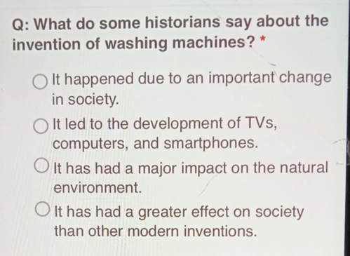 What do some historians say about the
invention of washing machines? *
It happened due to an important change
in society.
It led to the development of TVs,
computers, and smartphones.
It has had a major impact on the natural
environment.
It has had a greater effect on society
than other modern inventions.