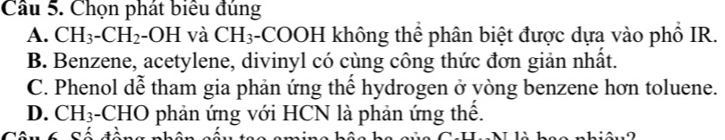 Cầu 5. Chọn phát biểu đúng
A. CH_3-CH_2-OH và CH_3 3-COOH không thể phân biệt được dựa vào phổ IR.
B. Benzene, acetylene, divinyl có cùng công thức đơn giản nhất.
C. Phenol dễ tham gia phản ứng thể hydrogen ở vòng benzene hơn toluene.
D. CH_3 -CHO phản ứng với HCN là phản ứng thế.