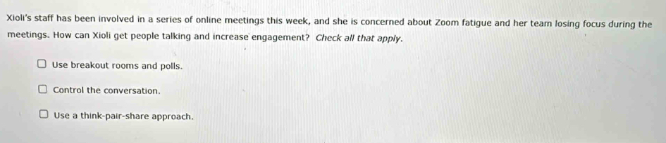 Xioli’s staff has been involved in a series of online meetings this week, and she is concerned about Zoom fatigue and her team losing focus during the
meetings. How can Xioli get people talking and increase engagement? Check all that apply.
Use breakout rooms and polls.
Control the conversation.
Use a think-pair-share approach.