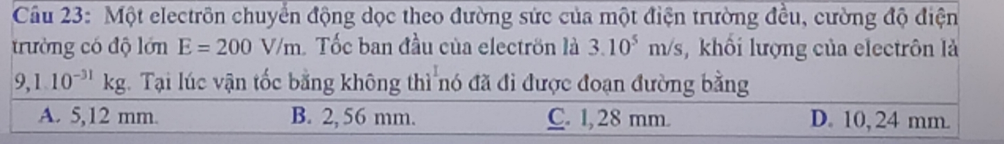 Cầu 23: Một electrôn chuyển động dọc theo đường sức của một điện trường đều, cường độ điện
trường có độ lớn E=200V/m Tốc ban đầu của electrön là 3.10^5m/s khối lượng của electrôn là
9,1.10^(-31)kg. Tại lúc vận tốc bằng không thì nó đã đi được đoạn đường bằng
A. 5,12 mm. B. 2,56 mm. C. 1, 28 mm. D. 10, 24 mm.