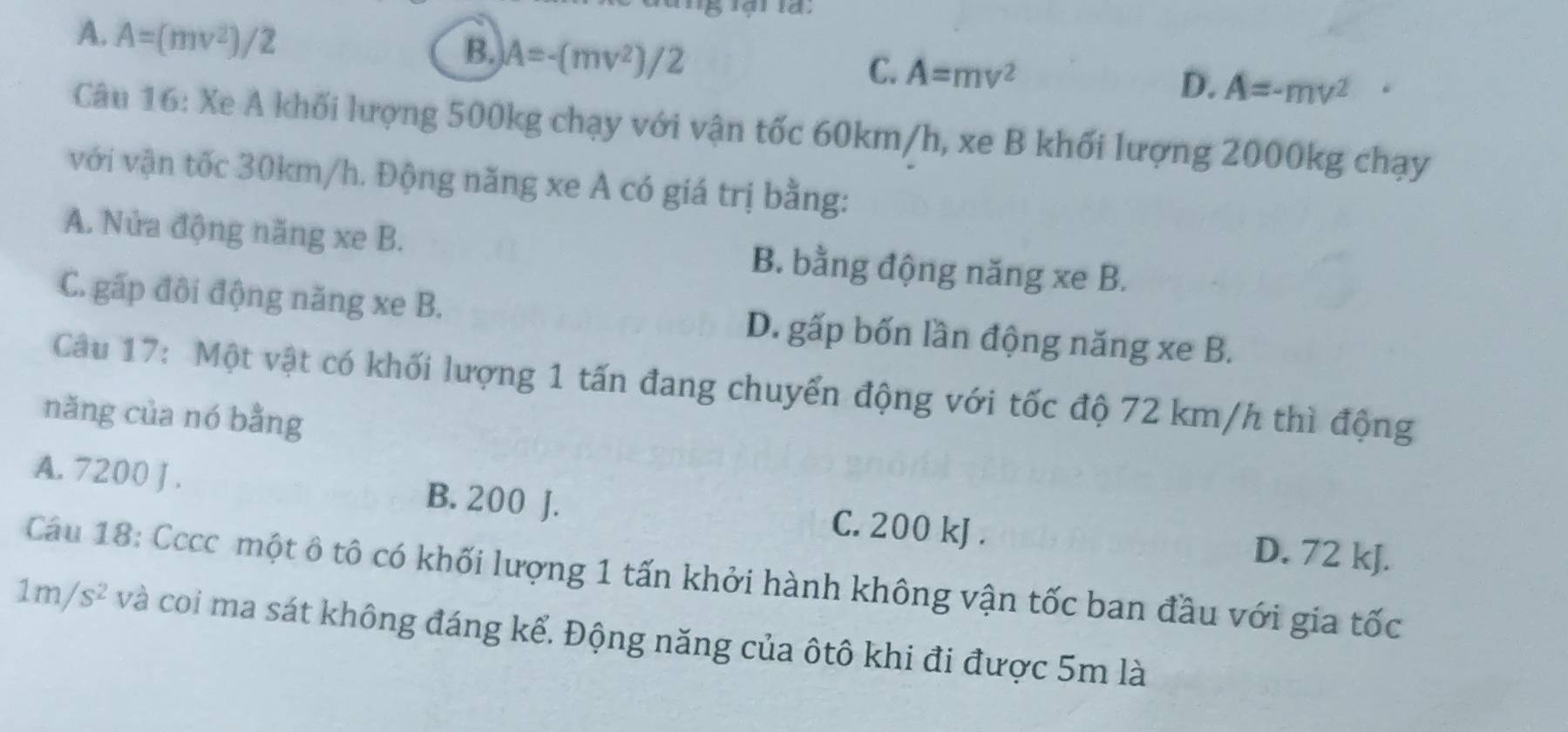 A. A=(mv^2)/2
B. A=-(mv^2)/2
C. A=mv^2
D. A=-mv^(2° 
Câu 16: Xe A khối lượng 500kg chạy với vận tốc 60km/h, xe B khối lượng 2000kg chạy
với vận tốc 30km/h. Động năng xe A có giá trị bằng:
A. Nửa động năng xe B. B. bằng động năng xe B.
C. gấp đôi động năng xe B. D. gấp bốn lần động năng xe B.
Câu 17: Một vật có khối lượng 1 tấn đang chuyển động với tốc độ 72 km/h thì động
nǎng của nó bằng
A. 7200 J . B. 200 J. C. 200 kJ. D. 72 kJ.
Cầu 18: Cccc một ô tô có khối lượng 1 tấn khởi hành không vận tốc ban đầu với gia tốc
1m/s^2) và coi ma sát không đáng kể. Động năng của ôtô khi đi được 5m là