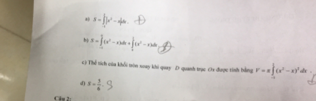 S=∈tlimits _(-1)^1|x^2-x|dx
b) S=∈tlimits _(-1)^0(x^2-x)dx+∈tlimits _0^(1(x^2)-x)dx _ 
c) Thể tích của khổi tròn xoay khi quay D quanh trục Ox được tính bằng V=π ∈tlimits _0^(1(x^2)-x)^2dx. 
d) S= 5/6 
Câu 2: