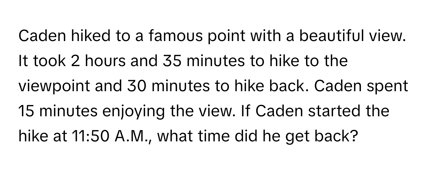 Caden hiked to a famous point with a beautiful view. It took 2 hours and 35 minutes to hike to the viewpoint and 30 minutes to hike back. Caden spent 15 minutes enjoying the view. If Caden started the hike at 11:50 A.M., what time did he get back?