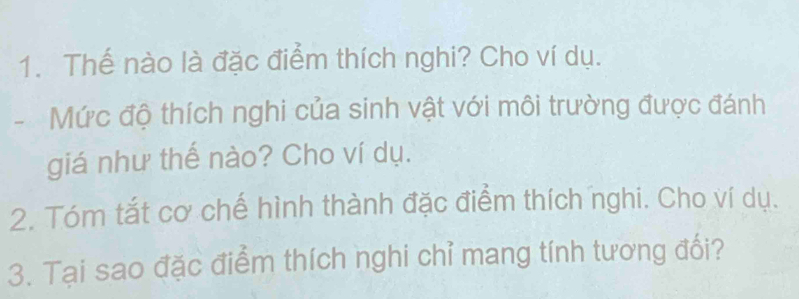 Thế nào là đặc điểm thích nghi? Cho ví dụ. 
- Mức độ thích nghi của sinh vật với môi trường được đánh 
giá như thế nào? Cho ví dụ. 
2. Tóm tắt cơ chế hình thành đặc điểm thích nghi. Cho ví dụ. 
3. Tại sao đặc điểm thích nghi chỉ mang tính tương đối?