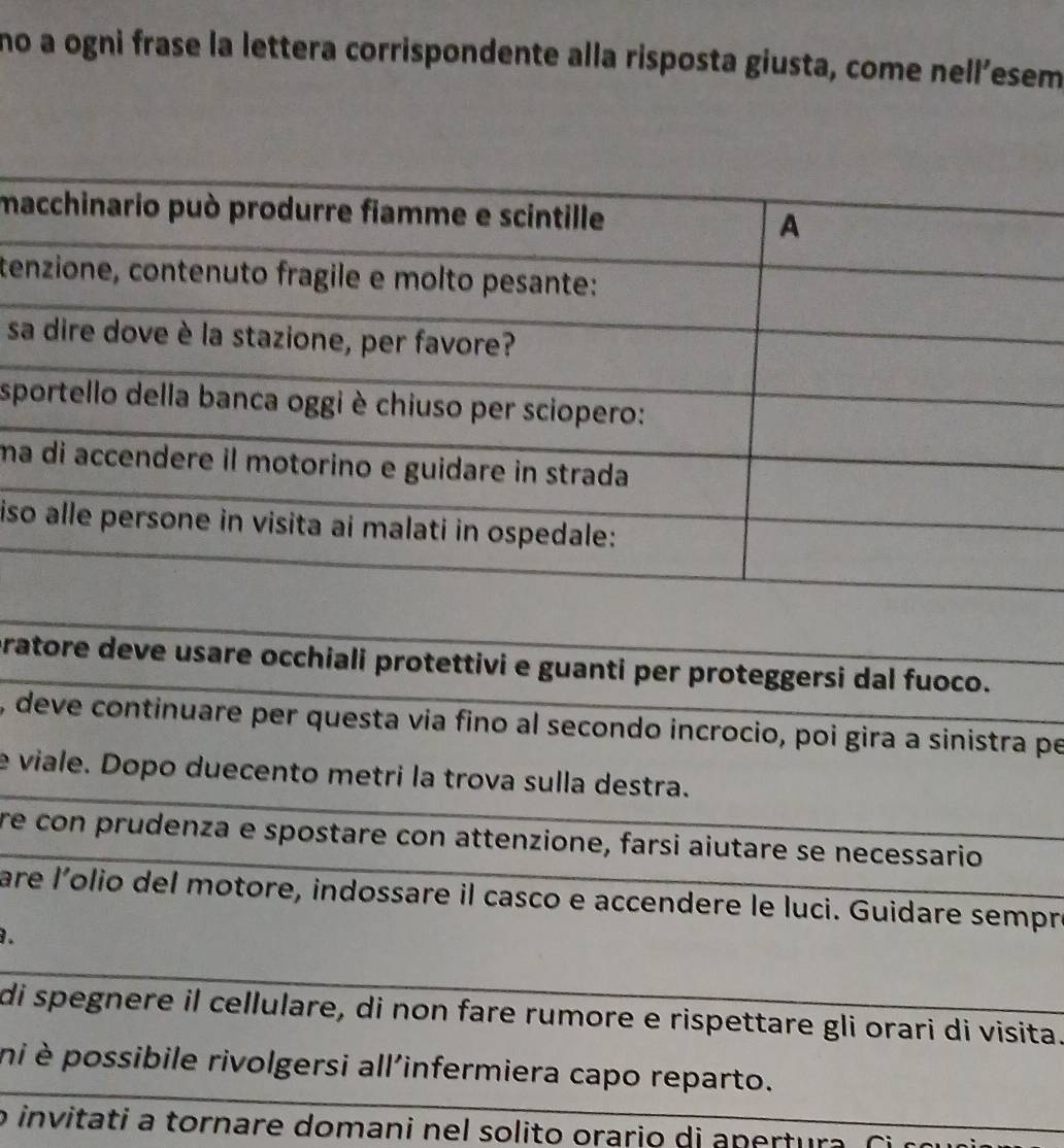 no a ogni frase la lettera corrispondente alla risposta giusta, come nell’esem 
m 
te 
s 
s 
ma 
is 
pratore deve usare occhiali protettivi e guanti per proteggersi dal fuoco. 
, deve continuare per questa via fino al secondo incrocio, poi gira a sinistra pe 
e viale. Dopo duecento metri la trova sulla destra. 
re con prudenza e spostare con attenzione, farsi aiutare se necessario 
are l'olio del motore, indossare il casco e accendere le luci. Guidare sempré 
. 
di spegnere il cellulare, di non fare rumore e rispettare gli orari di visita. 
ni è possibile rivolgersi all'infermiera capo reparto. 
o invitati a tornare domani nel solito orario di anertura. Ci