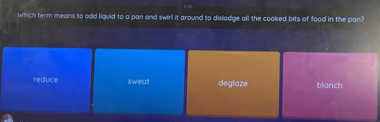 8/30
Which term means to add liquid to a pan and swirl it around to dislodge all the cooked bits of food in the pan?
reduce sweat deglaze blanch