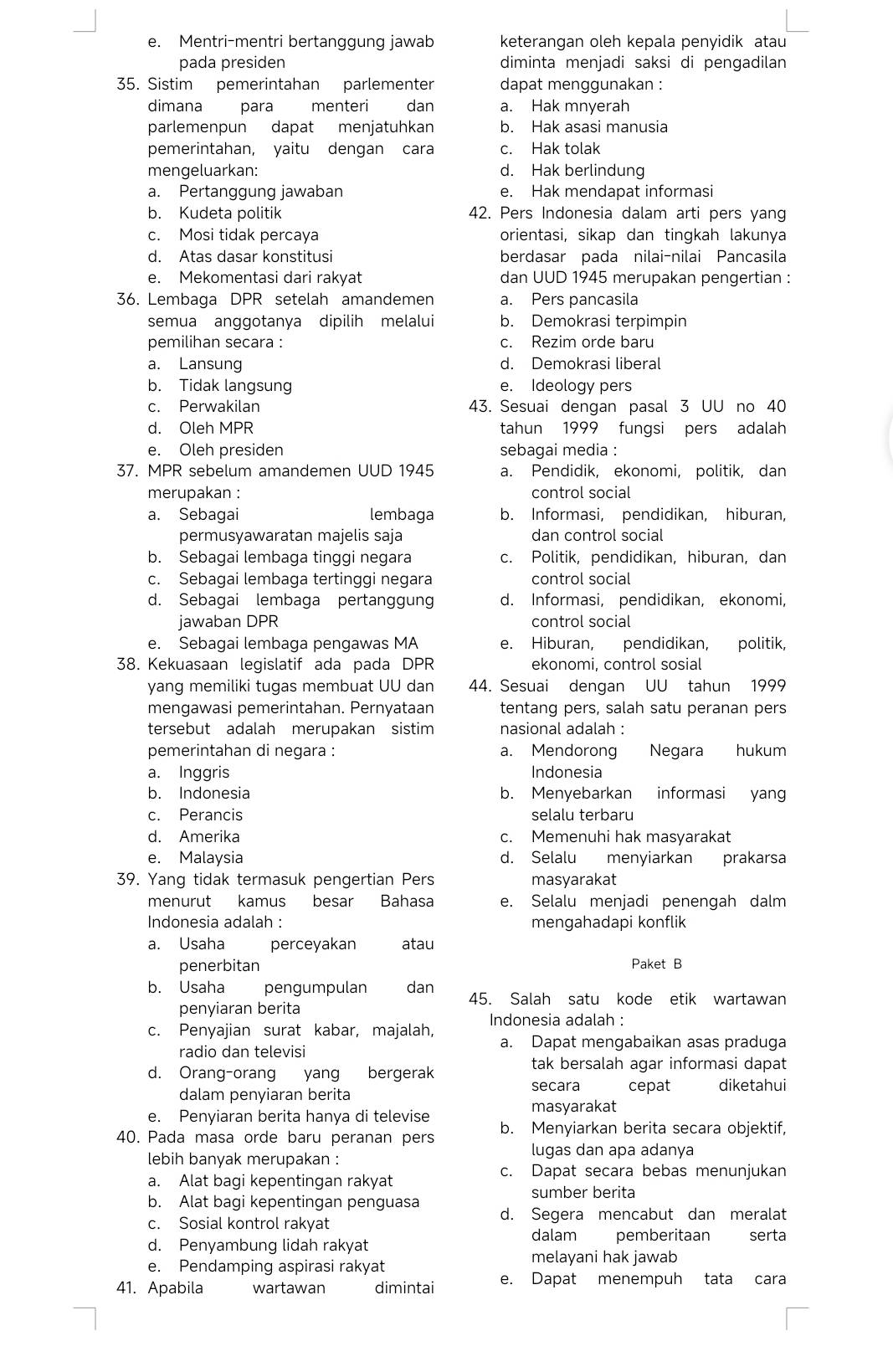 Mentri-mentri bertanggung jawab keterangan oleh kepala penyidik atau
pada presiden diminta menjadi saksi di pengadilan
35. Sistim pemerintahan parlementer dapat menggunakan :
dimana para menteri dan a. Hak mnyerah
parlemenpun dapat menjatuhkan b. Hak asasi manusia
pemerintahan, yaitu dengan cara c. Hak tolak
mengeluarkan: d. Hak berlindung
a. Pertanggung jawaban e. Hak mendapat informasi
b. Kudeta politik 42. Pers Indonesia dalam arti pers yang
c. Mosi tidak percaya orientasi, sikap dan tingkah lakunya
d. Atas dasar konstitusi berdasar pada nilai-nilai Pancasila
e. Mekomentasi dari rakyat dan UUD 1945 merupakan pengertian :
36. Lembaga DPR setelah amandemen a. Pers pancasila
semua anggotanya dipilih melalui b. Demokrasi terpimpin
pemilihan secara : c. Rezim orde baru
a. Lansung d. Demokrasi liberal
b. Tidak langsung e. Ideology pers
c. Perwakilan 43. Sesuai dengan pasal 3 UU no 40
d. Oleh MPR tahun 1999 fungsi pers adalah
e. Oleh presiden sebagai media :
37. MPR sebelum amandemen UUD 1945 a. Pendidik, ekonomi, politik, dan
merupakan : control social
a. Sebagai lembaga b. Informasi, pendidikan, hiburan,
permusyawaratan majelis saja dan control social
b. Sebagai lembaga tinggi negara c. Politik, pendidikan, hiburan, dan
c. Sebagai lembaga tertinggi negara control social
d. Sebagai lembaga pertanggun d. Informasi, pendidikan, ekonomi,
jawaban DPR control social
e. Sebagai lembaga pengawas MA e. Hiburan, pendidikan, politik,
38. Kekuasaan legislatif ada pada DPR ekonomi, control sosial
yang memiliki tugas membuat UU dan 44. Sesuai dengan UU tahun 1999
mengawasi pemerintahan. Pernyataan tentang pers, salah satu peranan pers
tersebut adalah merupakan sistim nasional adalah :
pemerintahan di negara : a. Mendorong Negara hukum
a. Inggris Indonesia
b. Indonesia b. Menyebarkan informasi yang
c. Perancis selalu terbaru
d. Amerika c. Memenuhi hak masyarakat
e. Malaysia d. Selalu menyiarkan prakarsa
39. Yang tidak termasuk pengertian Pers masyarakat
menurut kamus besar Bahasa e. Selalu menjadi penengah dalm
Indonesia adalah : mengahadapi konflik
a. Usaha perceyakan atau
penerbitan Paket B
b. Usaha pengumpulan dan 45. Salah satu kode etik wartawan
penyiaran berita
c. Penyajian surat kabar, majalah, Indonesia adalah :
radio dan televisi
a. Dapat mengabaikan asas praduga
d. Orang-orang yang bergerak
tak bersalah agar informasi dapat
secara cepat diketahui
dalam penyiaran berita
masyarakat
e. Penyiaran berita hanya di televise
40. Pada masa orde baru peranan pers b. Menyiarkan berita secara objektif,
lugas dan apa adanya
lebih banyak merupakan :
a. Alat bagi kepentingan rakyat
c. Dapat secara bebas menunjukan
sumber berita
b. Alat bagi kepentingan penguasa
c. Sosial kontrol rakyat d. Segera mencabut dan meralat
dalam pemberitaan serta
d. Penyambung lidah rakyat
melayani hak jawab
e. Pendamping aspirasi rakyat
41. Apabila wartawan dimintai e. Dapat menempuh tata cara