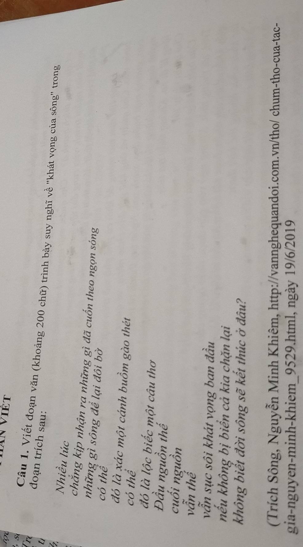 Tre đoạn trích sau: 
Câu 1. Viết đoạn văn (khoảng 200 chữ) trình bày suy nghĩ về 'khát vọng của sông' trong 
ti 
Nhiều lúc 
chắng kịp nhận ra những gì đã cuốn theo ngọn sóng 
những gì sông để lại đôi bờ 
có thể 
đó là xác một cánh buồm gào thét 
có thể 
đó là lộc biếc một câu thơ 
Đầu nguồn thế 
cuối nguồn 
vẫn thế 
vẫn sục sôi khát vọng ban đầu 
nếu không bị biển cả kia chặn lại 
không biết đời sông sẽ kết thúc ở đâu? 
(Trích Sông, Nguyễn Minh Khiêm, http://vannghequandoi.com.vn/tho/ chum-tho-cua-tac- 
gia-nguyen-minh-khiem_9529.html, ngày 19/6/2019