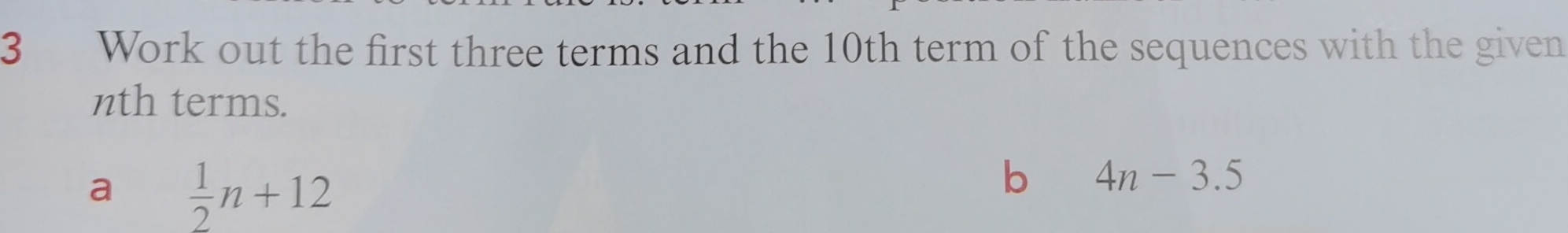 Work out the first three terms and the 10th term of the sequences with the given 
nth terms. 
a  1/2 n+12
b 4n-3.5