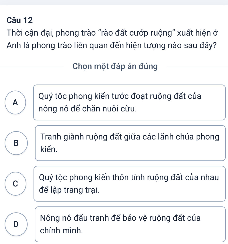 Thời cận đại, phong trào “rào đất cướp ruộng” xuất hiện ở
Anh là phong trào liên quan đến hiện tượng nào sau đây?
Chọn một đáp án đúng
Quý tộc phong kiến tước đoạt ruộng đất của
A
nông nô để chăn nuôi cừu.
Tranh giành ruộng đất giữa các lãnh chúa phong
B
kiến.
Quý tộc phong kiến thôn tính ruộng đất của nhau
C
để lập trang trại.
Nông nô đấu tranh để bảo vệ ruộng đất của
D
chính mình.