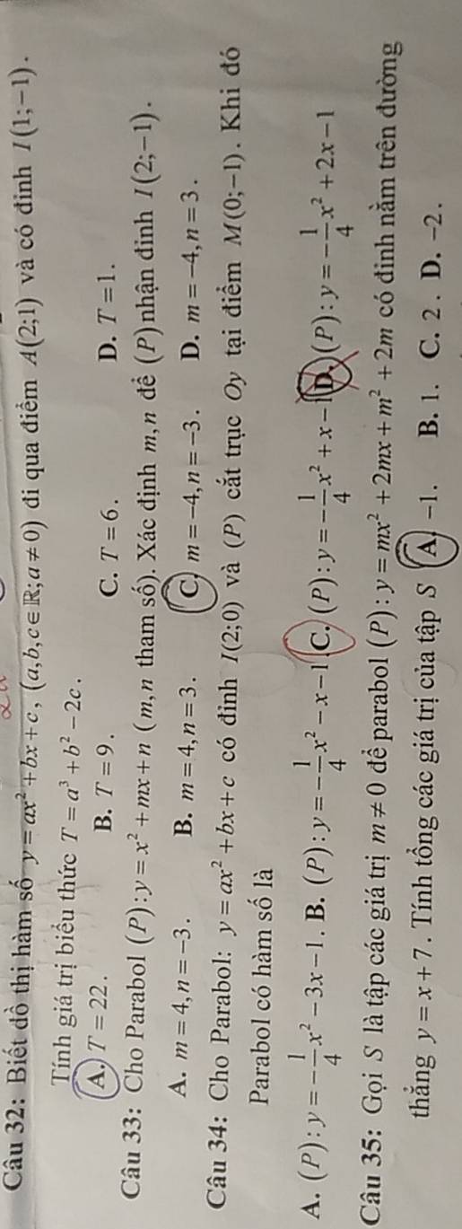 Biết dồ thị hàm số y=ax^2+bx+c, (a,b,c∈ R; a!= 0) đi qua điểm A(2;1) và có đỉnh I(1;-1). 
Tính giá trị biểu thức T=a^3+b^2-2c.
A. T=22. T=9. 
B.
C. T=6. D. T=1. 
Câu 33: Cho Parabol (P):y=x^2+mx+n ( m n tham số). Xác định m n đ ề (P) nhận đinh I(2;-1).
A. m=4, n=-3. B. m=4, n=3. C m=-4, n=-3. D. m=-4, n=3. 
Câu 34: Cho Parabol: y=ax^2+bx+c có đinh I(2;0) và (P) cắt trục Oy tại điểm M(0;-1). Khi đó
Parabol có hàm số là
A. (P):y=- 1/4 x^2-3x-1.B.(P):y=- 1/4 x^2-x-1 c. (P):y=- 1/4 x^2+x-1(D)(P):y=- 1/4 x^2+2x-1
Câu 35: Gọi S là tập các giá trị m!= 0 để parabol (P) : y=mx^2+2mx+m^2+2m có đinh nằm trên đường
thắng y=x+7. Tính tổng các giá trị của tập S (A -1. B. 1. C. 2 . D. -2.