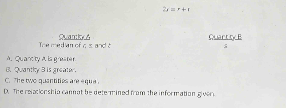 2s=r+t
Quantity A Quantity B
The median of r, s, and t s
A. Quantity A is greater.
B. Quantity B is greater.
C. The two quantities are equal.
D. The relationship cannot be determined from the information given.