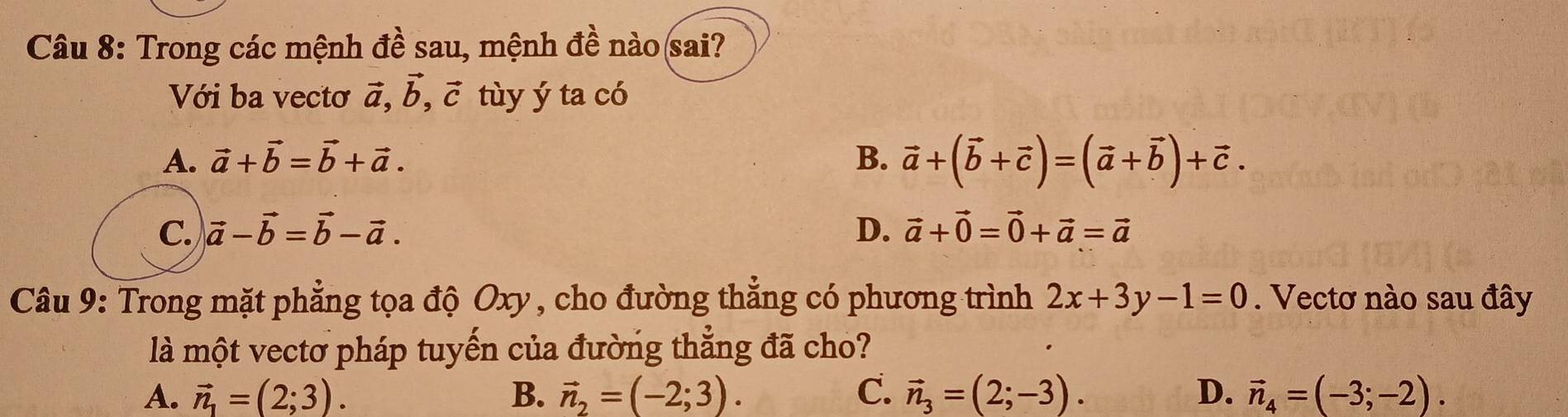 Trong các mệnh đề sau, mệnh đề nào(sai?
Với ba vectơ vector a, vector b, vector c tùy ý ta có
A. vector a+vector b=vector b+vector a. B. vector a+(vector b+vector c)=(vector a+vector b)+vector c.
C. vector a-vector b=vector b-vector a. D. vector a+vector 0=vector 0+vector a=vector a
Câu 9: Trong mặt phẳng tọa độ Oxy , cho đường thẳng có phương trình 2x+3y-1=0. Vectơ nào sau đây
là một vectơ pháp tuyến của đường thẳng đã cho?
A. vector n_1=(2;3). B. vector n_2=(-2;3). C. vector n_3=(2;-3). D. vector n_4=(-3;-2).