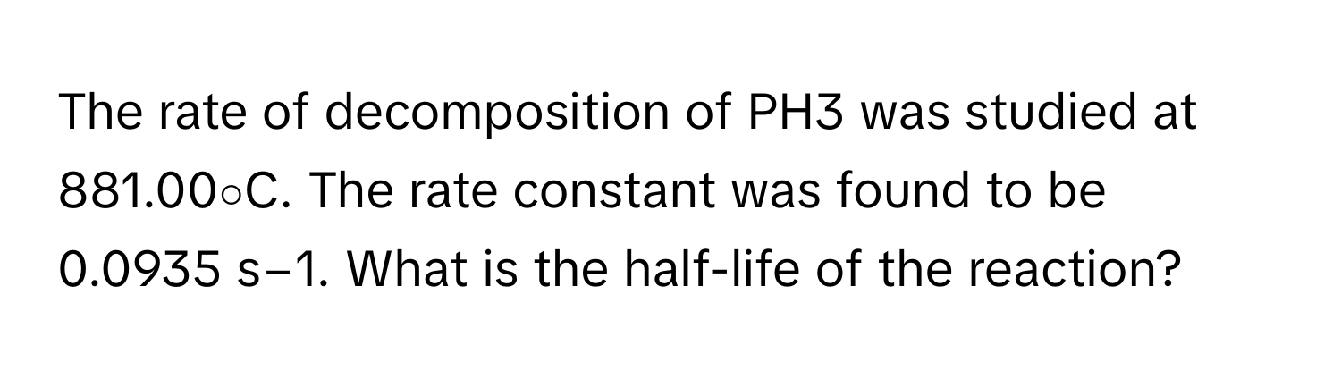 The rate of decomposition of PH3 was studied at 881.00∘C. The rate constant was found to be 0.0935 s−1. What is the half-life of the reaction?