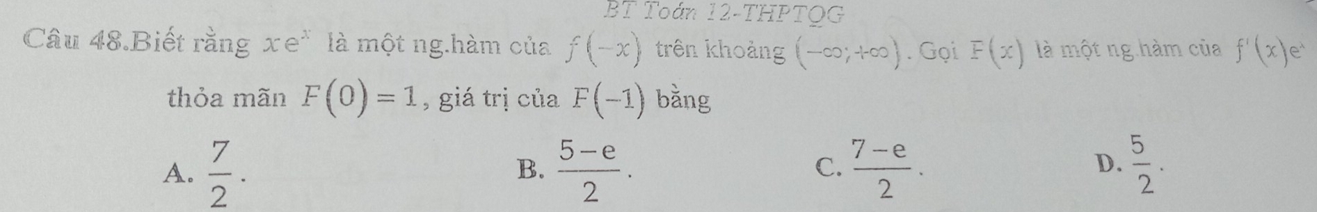 BT Toán 12-THPTQG
Câu 48.Biết rằng xe^x là một ng.hàm của f(-x) trên khoảng (-∈fty ;+∈fty ). Gọi F(x) là một ng hàm của f'(x)e^x
thỏa mãn F(0)=1 , giá trị của F(-1) bằng
A.  7/2 .  (5-e)/2 .  (7-e)/2 . 
B.
C.
D.  5/2 .