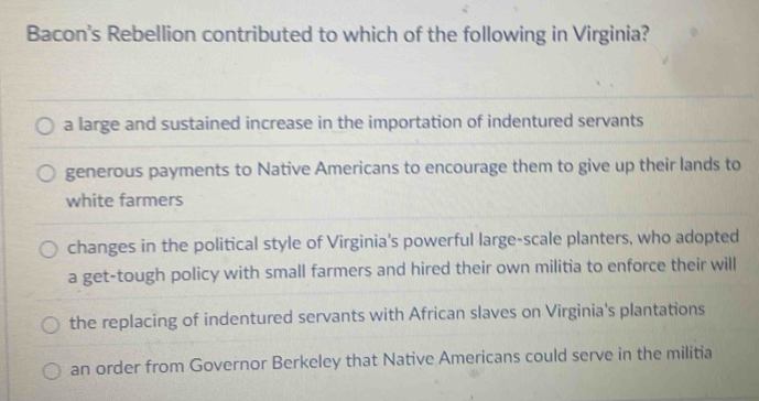 Bacon's Rebellion contributed to which of the following in Virginia?
a large and sustained increase in the importation of indentured servants
generous payments to Native Americans to encourage them to give up their lands to
white farmers
changes in the political style of Virginia's powerful large-scale planters, who adopted
a get-tough policy with small farmers and hired their own militia to enforce their will
the replacing of indentured servants with African slaves on Virginia's plantations
an order from Governor Berkeley that Native Americans could serve in the militia