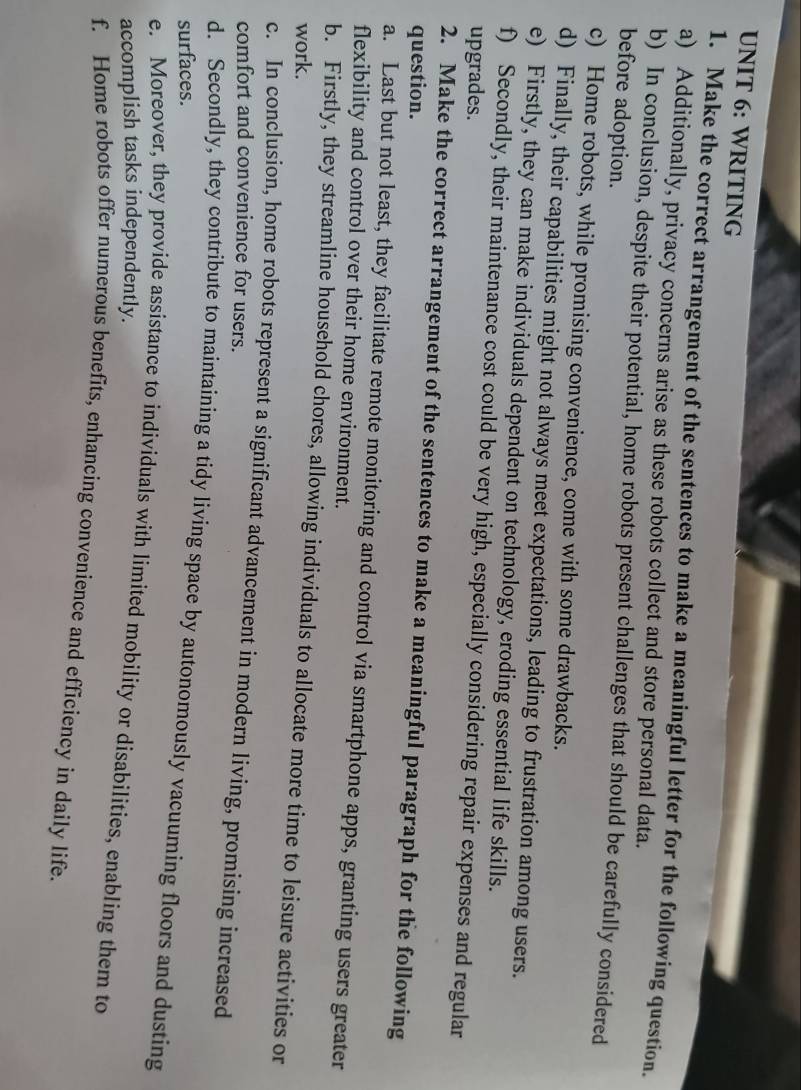 WRITING 
1. Make the correct arrangement of the sentences to make a meaningful letter for the following question. 
a) Additionally, privacy concerns arise as these robots collect and store personal data. 
b) In conclusion, despite their potential, home robots present challenges that should be carefully considered 
before adoption. 
c) Home robots, while promising convenience, come with some drawbacks. 
d) Finally, their capabilities might not always meet expectations, leading to frustration among users. 
e) Firstly, they can make individuals dependent on technology, eroding essential life skills. 
f) Secondly, their maintenance cost could be very high, especially considering repair expenses and regular 
upgrades. 
2. Make the correct arrangement of the sentences to make a meaningful paragraph for the following 
question. 
a. Last but not least, they facilitate remote monitoring and control via smartphone apps, granting users greater 
flexibility and control over their home environment. 
b. Firstly, they streamline household chores, allowing individuals to allocate more time to leisure activities or 
work. 
c. In conclusion, home robots represent a significant advancement in modern living, promising increased 
comfort and convenience for users. 
d. Secondly, they contribute to maintaining a tidy living space by autonomously vacuuming floors and dusting 
surfaces. 
e. Moreover, they provide assistance to individuals with limited mobility or disabilities, enabling them to 
accomplish tasks independently. 
f. Home robots offer numerous benefits, enhancing convenience and efficiency in daily life.