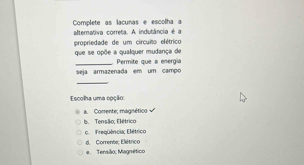 Complete as lacunas e escolha a
alternativa correta. A indutância é a
propriedade de um circuito elétrico
que se opõe a qualquer mudança de
_. Permite que a energia
seja armazenada em um campo
_
Escolha uma opção:
a. Corrente; magnético
b. Tensão; Elétrico
c. Freqüência; Elétrico
d. Corrente; Elétrico
e. Tensão; Magnético