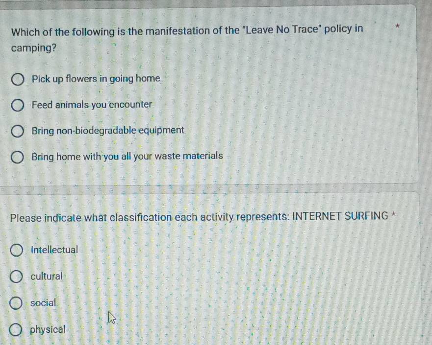 Which of the following is the manifestation of the "Leave No Trace" policy in
camping?
Pick up flowers in going home
Feed animals you encounter
Bring non-biodegradable equipment
Bring home with you all your waste materials
Please indicate what classification each activity represents: INTERNET SURFING *
Intellectual
cultural
social
physical