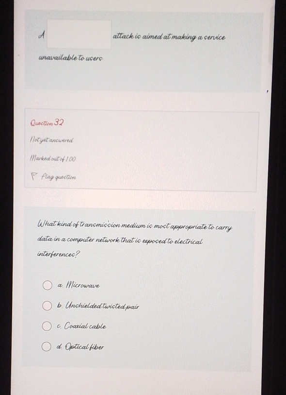 A attack is aimed at making a service
unavailable to users
Question 32
Notyetanswered
Marked out of 100
P flag question
What kind of transmission medium is most appropriate to carry
data in a computer network that is exposed to electrical
interferences?
a. Microwave
b. Unshielded twisted pair
c. Coarial cable
d. Optical fiber