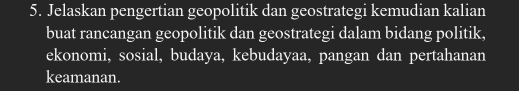 Jelaskan pengertian geopolitik dan geostrategi kemudian kalian 
buat rancangan geopolitik dan geostrategi dalam bidang politik, 
ekonomi, sosial, budaya, kebudayaa, pangan dan pertahanan 
keamanan.