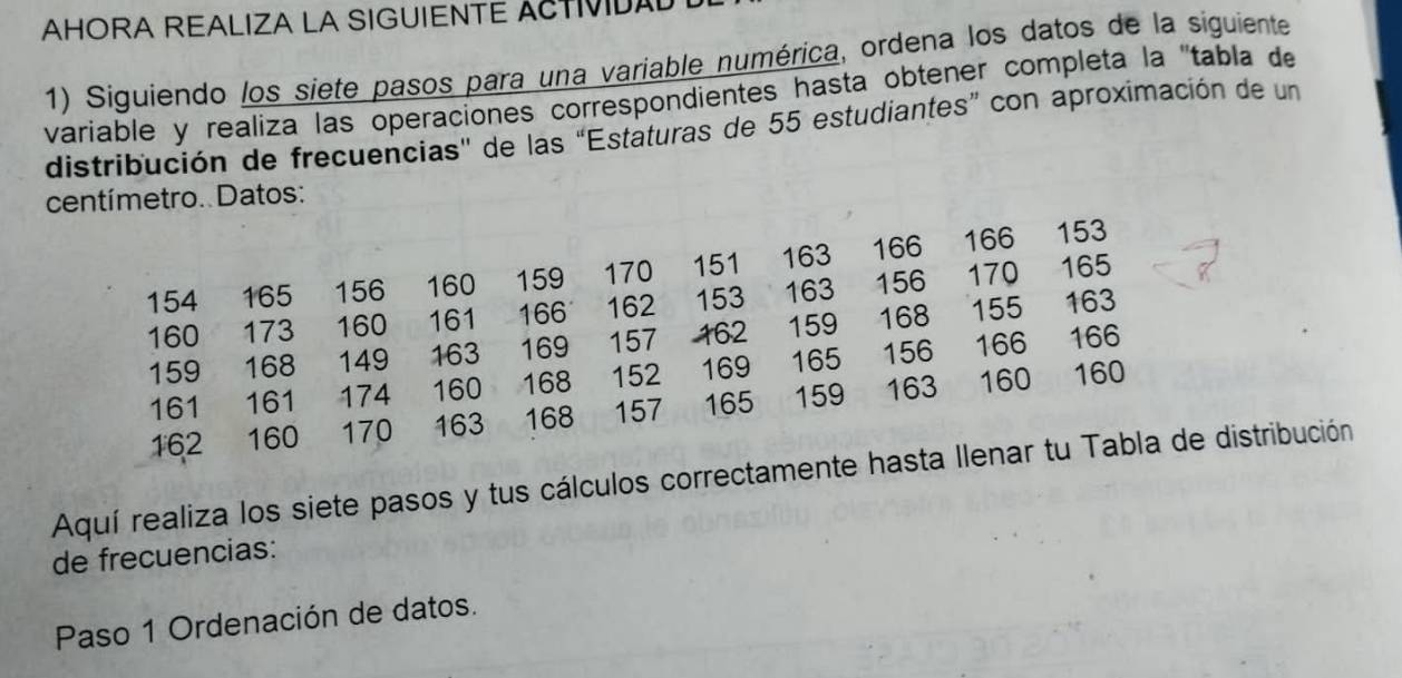 AHORA REALIZA LA SIGUIENTE ACTIVIDAD 
1) Siguiendo los siete pasos para una variable numérica, ordena los datos de la siguiente 
variable y realiza las operaciones correspondientes hasta obtener completa la 'tabla de 
distribución de frecuencias'' de las “Estaturas de 55 estudiantes” con aproximación de un 
centímetro. Datos:
154 165 156 160 159 170 151 163 q 166 166
153
163
160 173 160 161 166 162 153 163 156 170
165
166
159 168 149 163 169 157 162 159 168 155
161 161 174 160 168 , , 152 169 165 156 166
162 160 170 163 168 157 165 159 163 160
160
Aquí realiza los siete pasos y tus cálculos correctamente hasta Ilenar tu Tabla de distribución 
de frecuencias: 
Paso 1 Ordenación de datos.