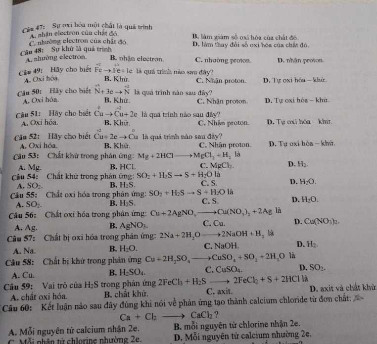 Sự oxi hóa một chất là quá trình
A nhận electron của chất đó. B. làm giảm số oxi hóa của chất đó.
C. nhường electron của chất đó. D. làm thay đổi số oxi hóa của chất đó.
Câu 48: Sự khử là quá trình
A. nhường electron. B. nhận electron. C. nhường proton. D. nhận proton.
+3
Câu 49: Hãy cho biết Fe Fe+ le là quá trình nào sau đây?
A. Oxi hóa. B. Khử. C. Nhận proton. D. Tự oxi hóa - khử
Câu 50: Hãy cho biết beginarrayr +5 Nendarray +3eto beginarrayr +2 Nendarray là quá trình nào sau đây?
A. Oxi hóa. B. Khử. C. Nhận proton. D. Tự oxi hóa - khử.
Câu 51: Hãy cho biết Cuto Cu+2e là quá trình nào sau đây?
A. Oxi hóa. B. Khữ. C. Nhận proton. D. Tự oxi hóa - khử.
Câu 52: Hãy cho biết beginarrayr +2 Cu+2eto Cuendarray là quá trình nào sau đây?
A. Oxi hóa. B. Khử. C. Nhận proton. D. Tự oxi hóa - khử.
Câu 53: Chất khử trong phản ứng: Mg+2HCl to MgCl_2+H_2 là
D.
A. Mg. B. HCl. C. MgCl_2. H_2.
Câu 54: Chất khử trong phản ứng: SO_2+H_2Sto S+H_2O là
A. SO_2. B. H_2S. C. S. D. H_2O.
Câu 55: Chất oxi hóa trong phản ứng: SO_2+H_2Sto S+H_2O là
A. SO_2. B. H_2S. C. S. D. H_2O.
Câu 56: Chất oxi hóa trong phản ứng: Cu+2AgNO_3to Cu(NO_3)_2+2Ag là
A. Ag. AgNO_3. C. Cu. D. Cu(NO_3)_2.
B.
Câu 57: Chất bị oxi hóa trong phản ứng: 2Na+2H_2Oto 2NaOH+H_2 là
A. Na. B. H_2O. C. NaOH. D. H_2.
Câu 58: Chất bị khử trong phản ứng Cu+2H_2SO_4to CuSO_4+SO_2+2H_2O là
C. CuSO_4. D. SO_2.
A. Cu.
B. H_2SO_4.
Câu 59: Vai trò của H_2S trong phản ứng 2FeCl_3+H_2Sto 2FeCl_2+S+2HCl là
A. chất oxi hóa. B. chất khử. C. axit. D. axit và chất khử
Câu 60: Kết luận nào sau đây đúng khi nói về phản ứng tạo thành calcium chloride từ đơn chất:
Ca+Cl_2to CaCl_2 ?
A. Mỗi nguyên tử calcium nhận 2e. B. mỗi nguyên tử chlorine nhận 2e.
C. Mỗi phân tử chlorine nhường 2e. D. Mỗi nguyên tử calcium nhường 2e.