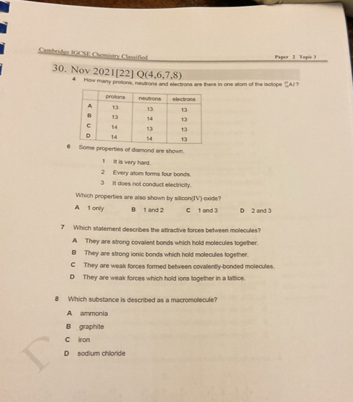 Cambridge IGCSE Chemistry Classified
Paper 2 Topic 3
30. Nov 2021[22] Q(4,6,7,8) beginarrayr 27 13endarray AI?
4 How many protons, neutrons and electrons are there in one atom of the isotope
6me properties of diamond are shown.
1 It is very hard.
2 Every atom forms four bonds.
3 It does not conduct electricity.
Which properties are also shown by silicon(IV) oxide?
A 1 only B 1 and 2 C 1 and 3 D 2 and 3
7 Which statement describes the attractive forces between molecules?
A They are strong covalent bonds which hold molecules together.
B They are strong ionic bonds which hold molecules together.
C They are weak forces formed between covalently-bonded molecules.
D They are weak forces which hold ions together in a lattice.
8 Which substance is described as a macromolecule?
A ammonia
B graphite
C iron
D sodium chloride