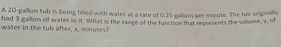 A 20-gallon tub is being filled with water at a rate of 0.25 gallons per minute. The tub originally 
had 3 gallon of water in it. What is the range of the function that represents the volume, y, of 
water in the tub after, x, minutes?