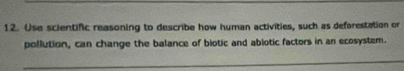 Use scientific reasoning to describe how human activities, such as deforestation or 
pollution, can change the balance of biotic and abiotic factors in an ecosystem.