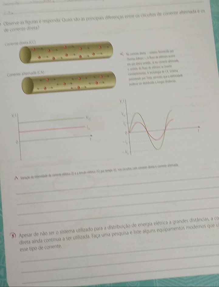 Observe as fíguras e responda: Quais são as principais diferenças entre os circultos de corrente alternada e os 
de corrente direta? 
Corrente direta (CC) 
a Na corrente direta - antema fovorecido por 
Tamas Ednon -, a tluse de élétrons acorre 
Corrente alternada (CA) em um único senisdo. lá na corrente alterada 
a senndo do fso de elíétrons se invere 
condantemente. A tecnología de CA, untera 
patenteado por Teda, permitu que a eletricidade 
pudesse ser ditbuída a longas drtâncas 
_ 
Varação da intensidade da corrente elétrica (I) e a tenão elétrica (V) por tempo (t), nos crcuitos com corrente direta e corrente altemada 
_ 
_ 
_ 
Apesar de não ser o sistema utilizado para a distribuição de energia elétrica a grandes distâncias, a co 
_ 
direta ainda continua a ser utilizada. Faça uma pesquisa e liste alguns equipamentos modernos que u 
_ 
esse tipo de corrente. 
_